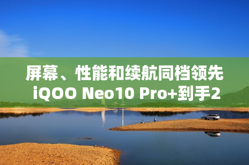 屏幕、性能和续航同档领先 iQOO Neo10 Pro+到手2799起