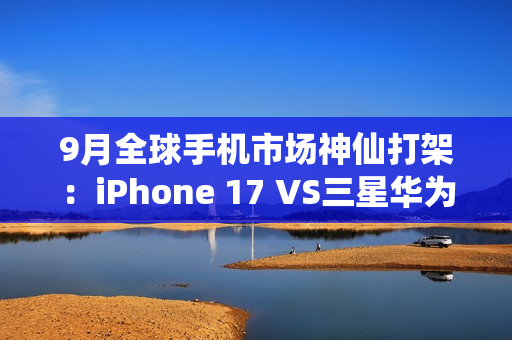 9月全球手机市场神仙打架：iPhone 17 VS三星华为三折叠