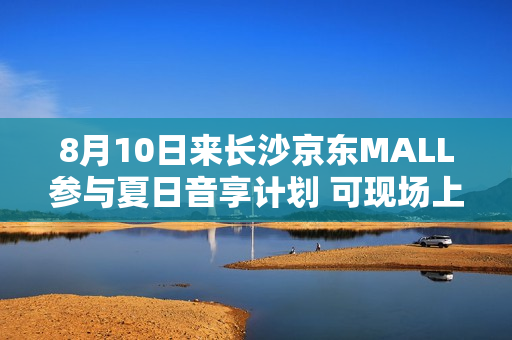 8月10日来长沙京东MALL参与夏日音享计划 可现场上手大牌音箱好物 8月10日来长沙京东MALL参与夏日音享计划 可现场上手大牌音箱好物