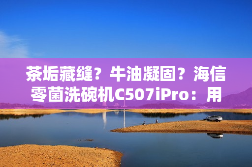 茶垢藏缝？牛油凝固？海信零菌洗碗机C507iPro：用智能科技终结手洗烦恼