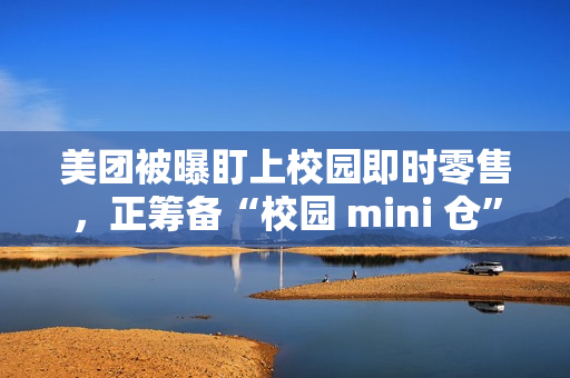 美团被曝盯上校园即时零售，正筹备“校园 mini 仓”项目