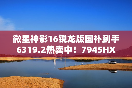 微星神影16锐龙版国补到手6319.2热卖中！7945HX+5060组合的越级体验