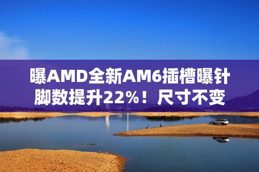 曝AMD全新AM6插槽曝针脚数提升22%！尺寸不变