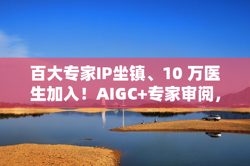 百大专家IP坐镇、10 万医生加入！AIGC+专家审阅，百度健康打造2.0时代的“健康医典”