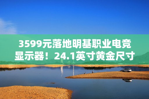 3599元落地明基职业电竞显示器！24.1英寸黄金尺寸+280Hz高刷