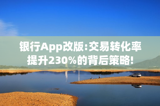 银行App改版:交易转化率提升230%的背后策略!