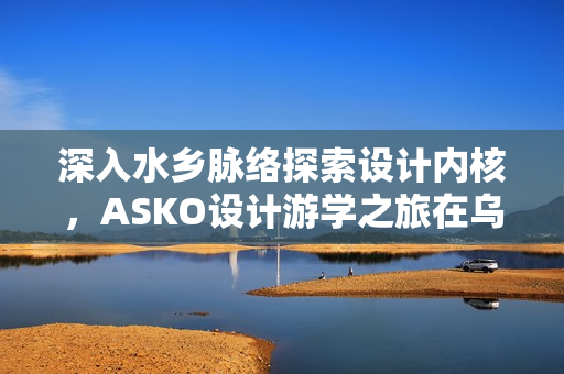 深入水乡脉络探索设计内核，ASKO设计游学之旅在乌镇圆满收官