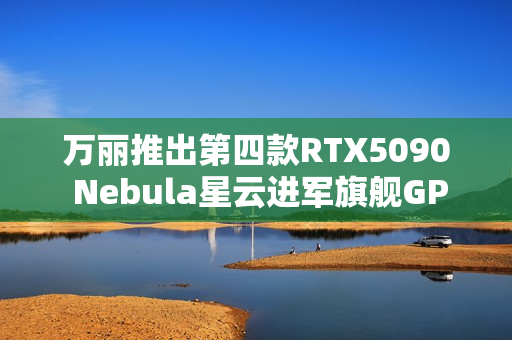 万丽推出第四款RTX5090 Nebula星云进军旗舰GPU