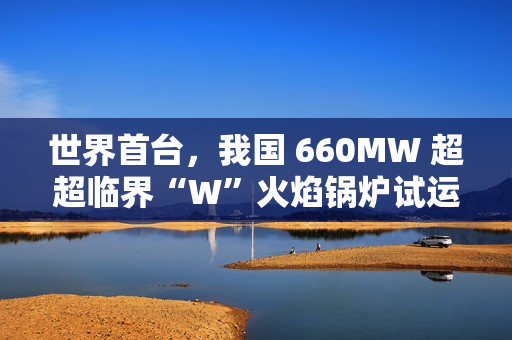 世界首台，我国 660MW 超超临界“W”火焰锅炉试运行成功