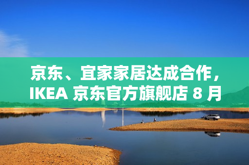 京东、宜家家居达成合作，IKEA 京东官方旗舰店 8 月 8 日开业