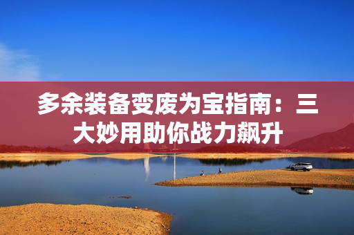 多余装备变废为宝指南：三大妙用助你战力飙升