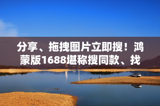 分享、拖拽图片立即搜！鸿蒙版1688堪称搜同款、找工厂神器