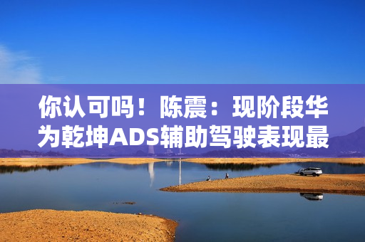 你认可吗！陈震：现阶段华为乾坤ADS辅助驾驶表现最好 没有之一