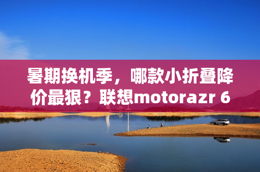 暑期换机季，哪款小折叠降价最狠？联想motorazr 60系列凭实力出圈