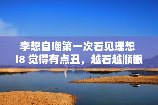 李想自嘲第一次看见理想 i8 觉得有点丑，越看越顺眼