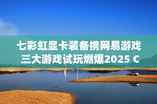 七彩虹显卡装备携网易游戏 三大游戏试玩燃爆2025 ChinaJoy