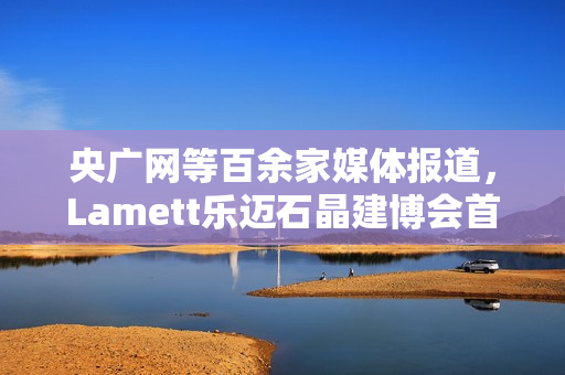 央广网等百余家媒体报道,Lamett乐迈石晶建博会首秀掀起“石晶全屋整装”热潮 央广网等百余家媒体报道,Lamett乐迈石晶建博会首秀掀起“石晶全屋整装”热潮