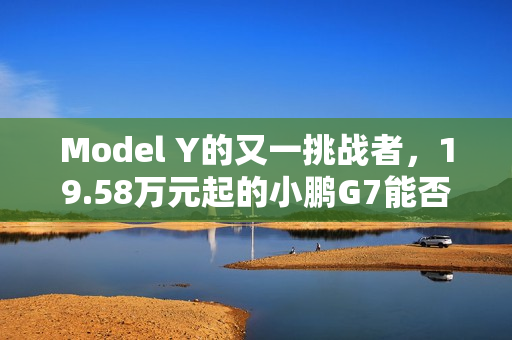 Model Y的又一挑战者，19.58万元起的小鹏G7能否杀出重围？