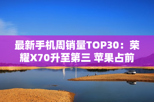 最新手机周销量TOP30：荣耀X70升至第三 苹果占前二