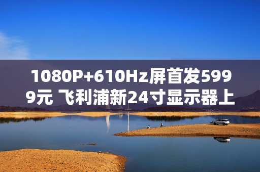 1080P+610Hz屏首发5999元 飞利浦新24寸显示器上市