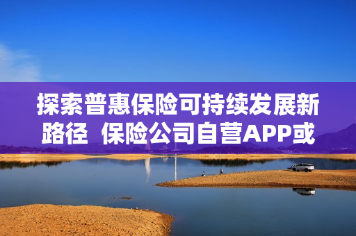 探索普惠保险可持续发展新路径  保险公司自营APP或成为破局点