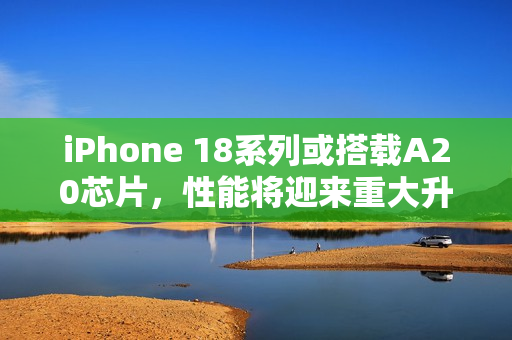 iPhone 18系列或搭载A20芯片，性能将迎来重大升级