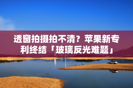 透窗拍摄拍不清？苹果新专利终结「玻璃反光难题」