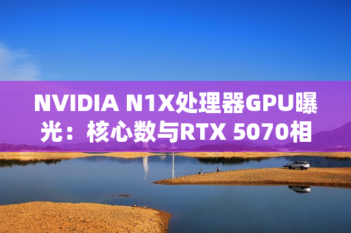 NVIDIA N1X处理器GPU曝光：核心数与RTX 5070相同