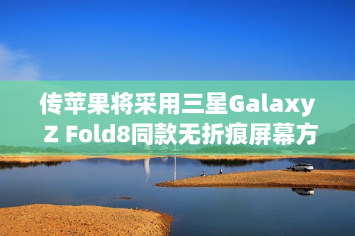 传苹果将采用三星Galaxy Z Fold8同款无折痕屏幕方案