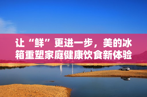 让“鲜”更进一步，美的冰箱重塑家庭健康饮食新体验