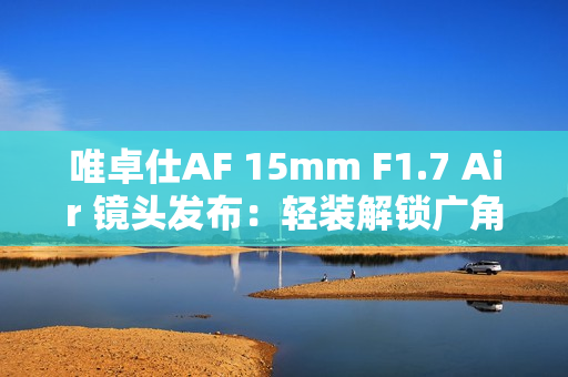 唯卓仕AF 15mm F1.7 Air 镜头发布：轻装解锁广角创作自由