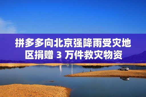 拼多多向北京强降雨受灾地区捐赠 3 万件救灾物资
