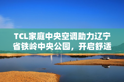 TCL家庭中央空调助力辽宁省铁岭中央公园，开启舒适人居新篇