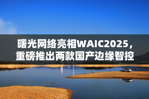 曙光网络亮相WAIC2025，重磅推出两款国产边缘智控一体机