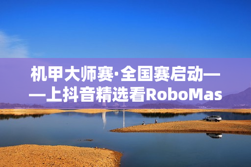 机甲大师赛·全国赛启动——上抖音精选看RoboMaster机甲大师赛