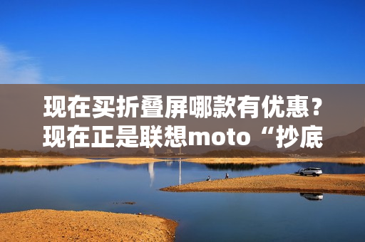 现在买折叠屏哪款有优惠？现在正是联想moto“抄底价”上车的最佳时机！