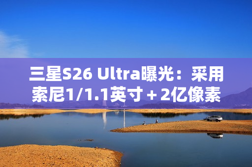 三星S26 Ultra曝光：采用索尼1/1.1英寸＋2亿像素CMOS