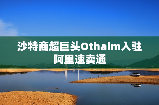 沙特商超巨头Othaim入驻阿里速卖通