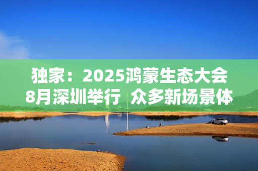 独家:2025鸿蒙生态大会8月深圳举行 众多新场景体验迎来首秀 独家:2025鸿蒙生态大会8月深圳举行 众多新场景体验迎来首秀