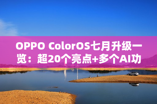OPPO ColorOS七月升级一览：超20个亮点+多个AI功能