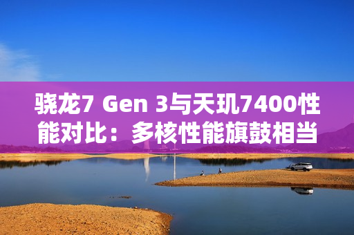 骁龙7 Gen 3与天玑7400性能对比：多核性能旗鼓相当