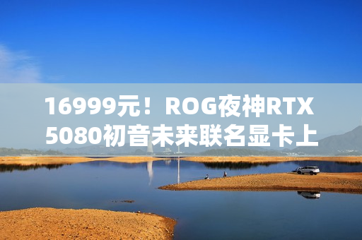 16999元！ROG夜神RTX 5080初音未来联名显卡上架