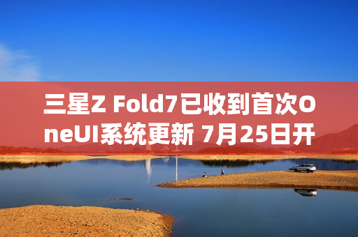 三星Z Fold7已收到首次OneUI系统更新 7月25日开售
