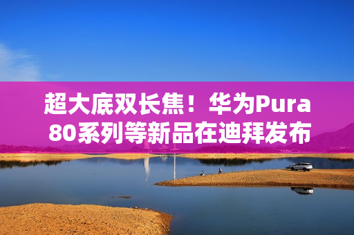 超大底双长焦！华为Pura 80系列等新品在迪拜发布