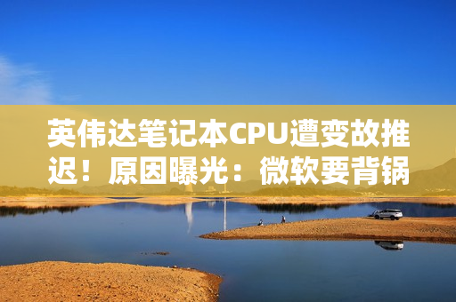 英伟达笔记本CPU遭变故推迟！原因曝光：微软要背锅