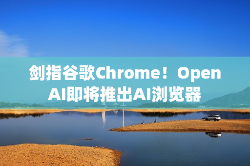 剑指谷歌Chrome！OpenAI即将推出AI浏览器
