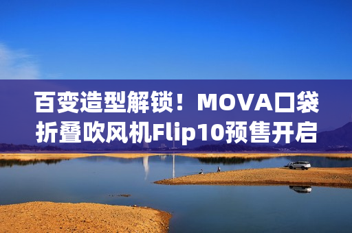 百变造型解锁！MOVA口袋折叠吹风机Flip10预售开启