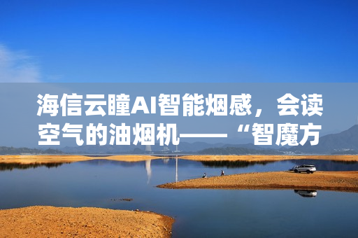 海信云瞳AI智能烟感，会读空气的油烟机——“智魔方”S2Ultra