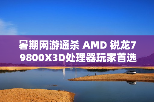暑期网游通杀 AMD 锐龙7 9800X3D处理器玩家首选