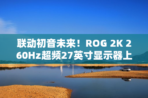 联动初音未来!ROG 2K 260Hz超频27英寸显示器上架 联动初音未来!ROG 2K 260Hz超频27英寸显示器上架